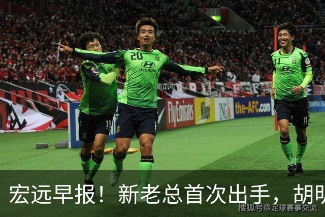 宏远早报！新老总首次出手，胡明轩重返国家队，名宿评朱芳雨下课